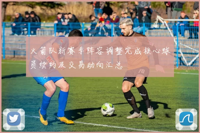 火箭队新赛季阵容调整完成核心球员续约及交易动向汇总