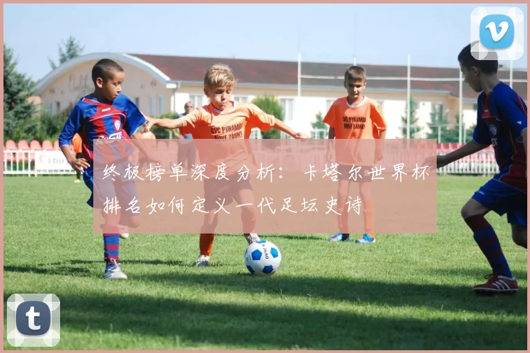 终极榜单深度分析:卡塔尔世界杯排名如何定义一代足坛史诗