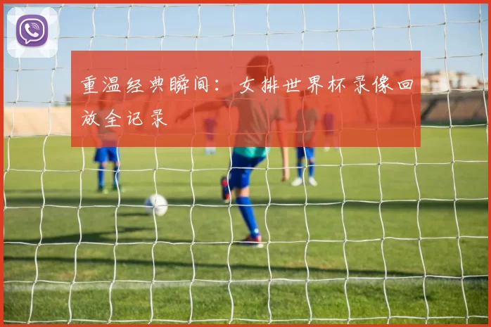 重温经典瞬间:女排世界杯录像回放全记录