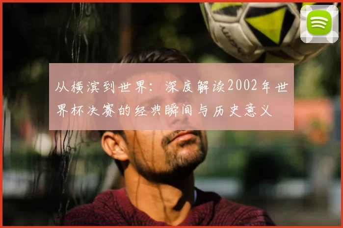 从横滨到世界:深度解读2002年世界杯决赛的经典瞬间与历史意义