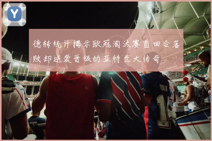 德转统计揭示欧冠淘汰赛首回合落败却逆袭晋级的亚特兰大传奇