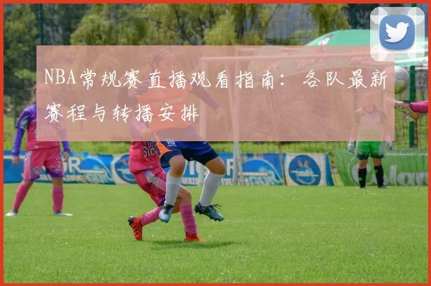 NBA常规赛直播观看指南：各队最新赛程与转播安排