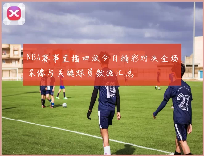 NBA赛事直播回放今日精彩对决全场录像与关键球员数据汇总