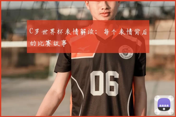 C罗世界杯表情解读：每个表情背后的比赛故事