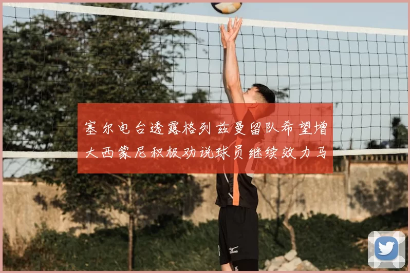塞尔电台透露格列兹曼留队希望增大西蒙尼积极劝说球员继续效力马竞