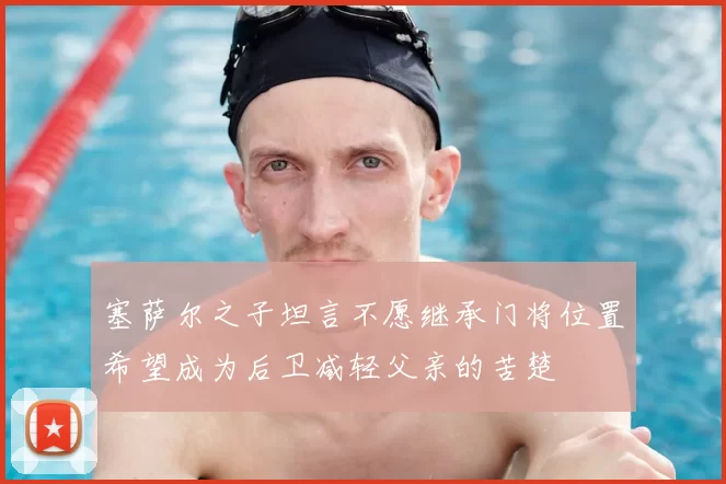塞萨尔之子坦言不愿继承门将位置希望成为后卫减轻父亲的苦楚
