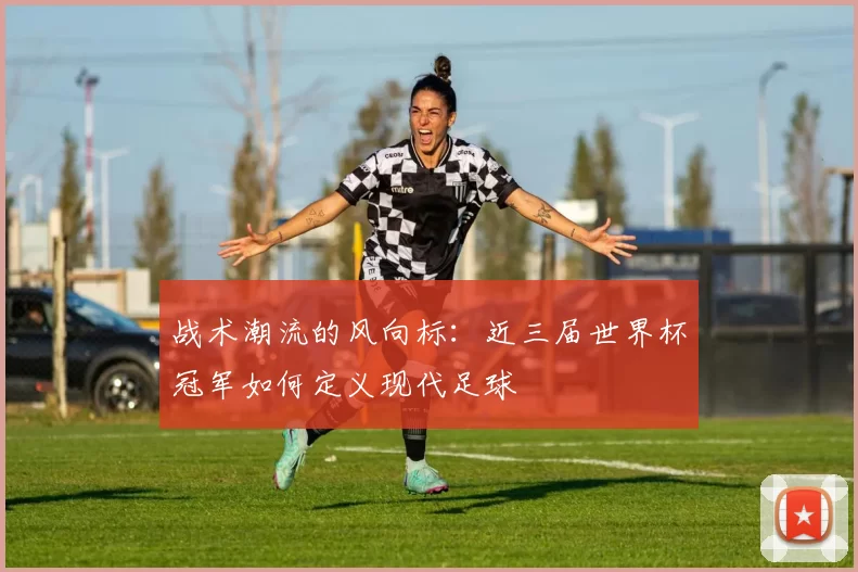 战术潮流的风向标：近三届世界杯冠军如何定义现代足球
