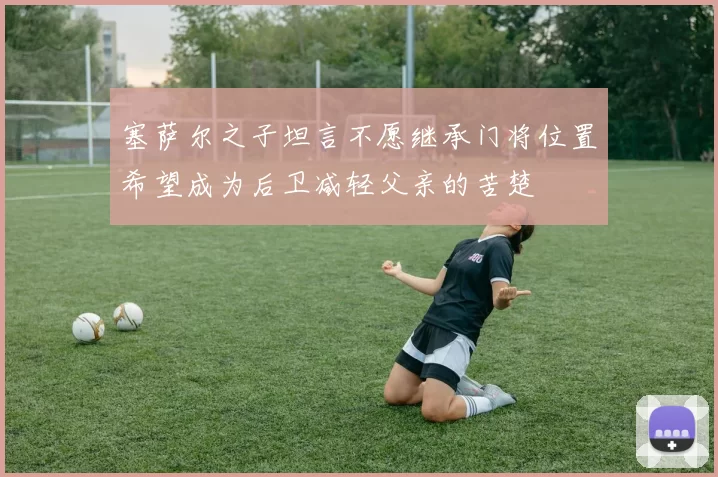 塞萨尔之子坦言不愿继承门将位置希望成为后卫减轻父亲的苦楚