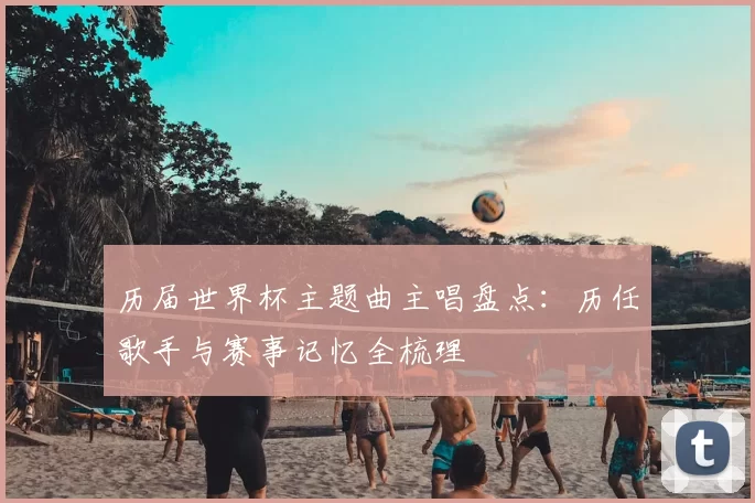 历届世界杯主题曲主唱盘点:历任歌手与赛事记忆全梳理