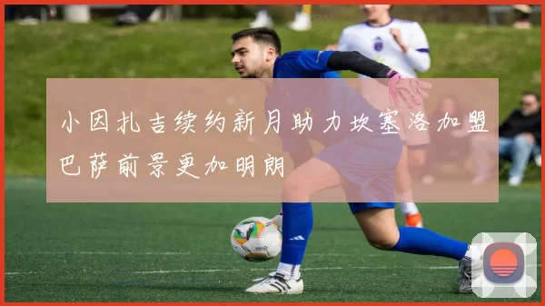 小因扎吉续约新月助力坎塞洛加盟巴萨前景更加明朗
