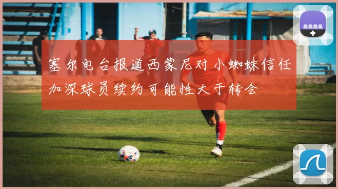 塞尔电台报道西蒙尼对小蜘蛛信任加深球员续约可能性大于转会
