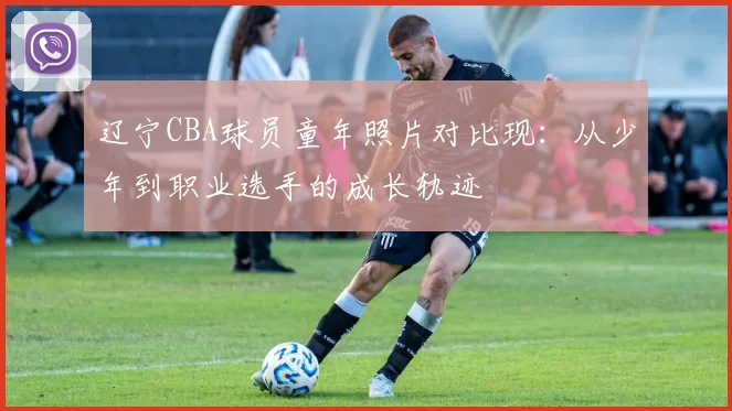 辽宁CBA球员童年照片对比现:从少年到职业选手的成长轨迹