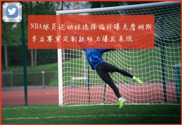 NBA球员运动袜选择偏好曝光詹姆斯季后赛穿定制款助力爆发表现