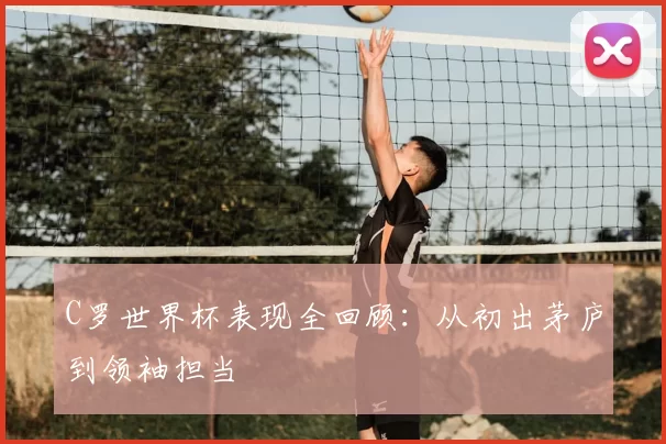 C罗世界杯表现全回顾：从初出茅庐到领袖担当