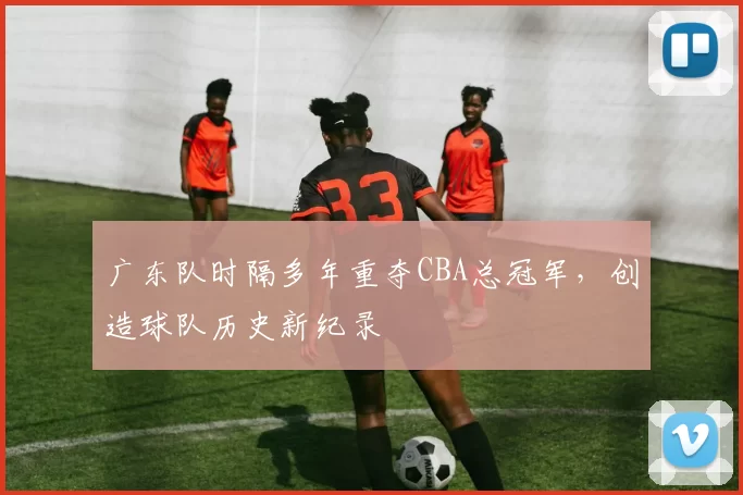 广东队时隔多年重夺CBA总冠军，创造球队历史新纪录