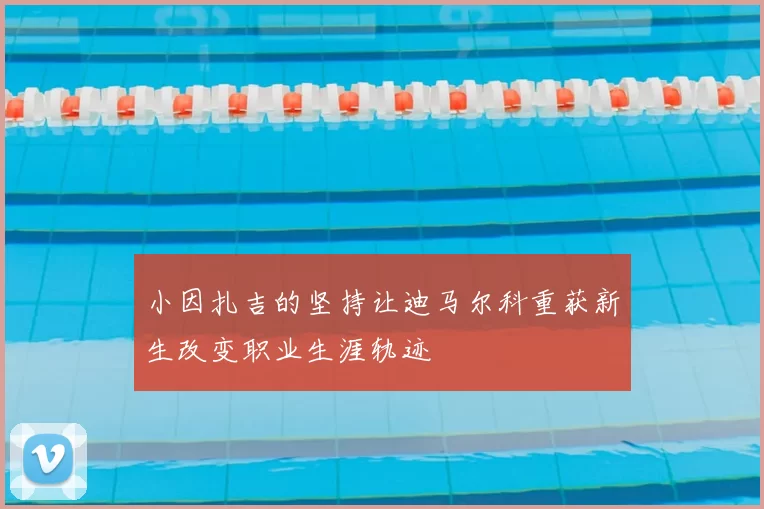 小因扎吉的坚持让迪马尔科重获新生改变职业生涯轨迹