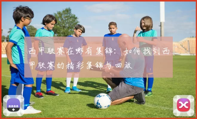 西甲联赛在哪有集锦：如何找到西甲联赛的精彩集锦与回放