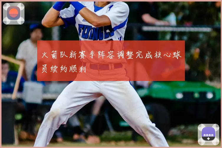 火箭队新赛季阵容调整完成核心球员续约顺利