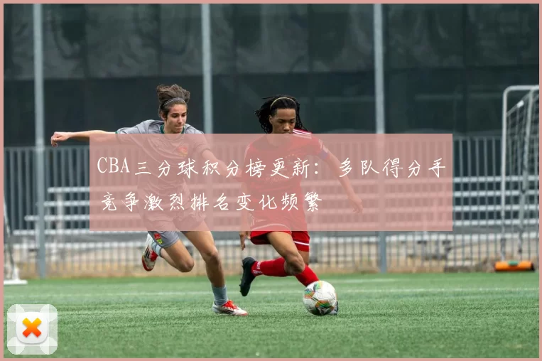 CBA三分球积分榜更新：多队得分手竞争激烈排名变化频繁
