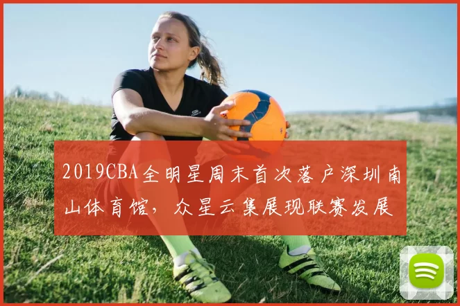 2019CBA全明星周末首次落户深圳南山体育馆，众星云集展现联赛发展新高度