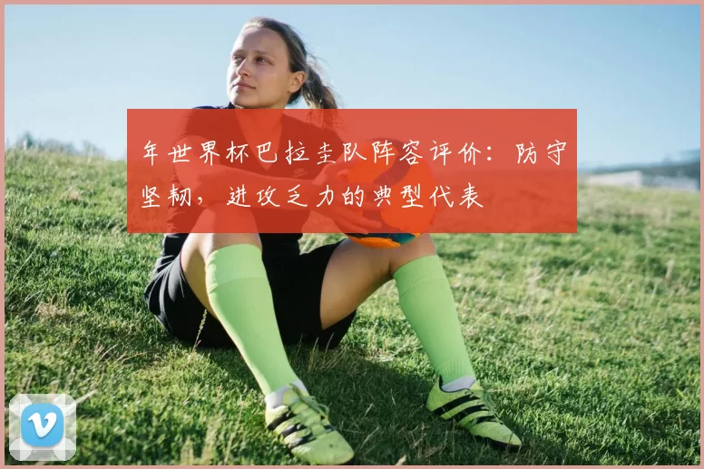 年世界杯巴拉圭队阵容评价：防守坚韧，进攻乏力的典型代表