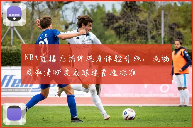 NBA直播无插件观看体验升级，流畅度和清晰度成球迷首选标准