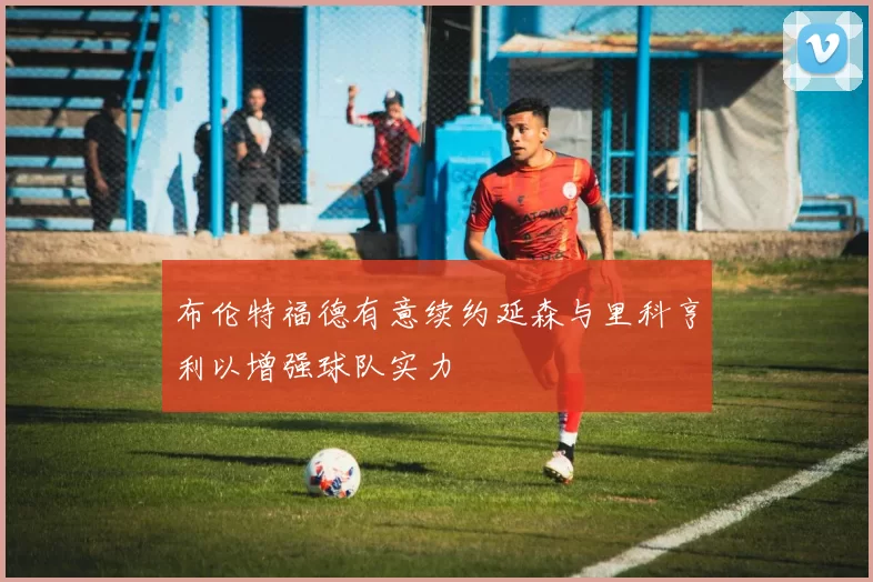 布伦特福德有意续约延森与里科亨利以增强球队实力