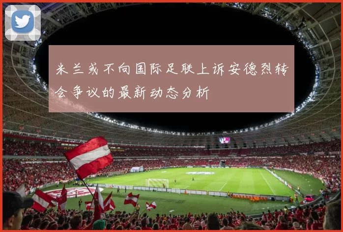 米兰或不向国际足联上诉安德烈转会争议的最新动态分析