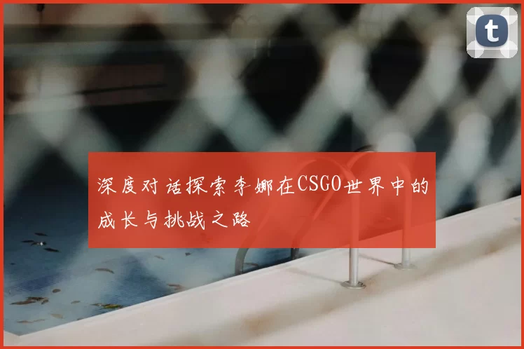 深度对话探索李娜在CSGO世界中的成长与挑战之路