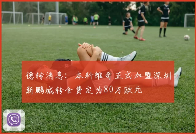 德转消息:本科维奇正式加盟深圳新鹏城转会费定为80万欧元