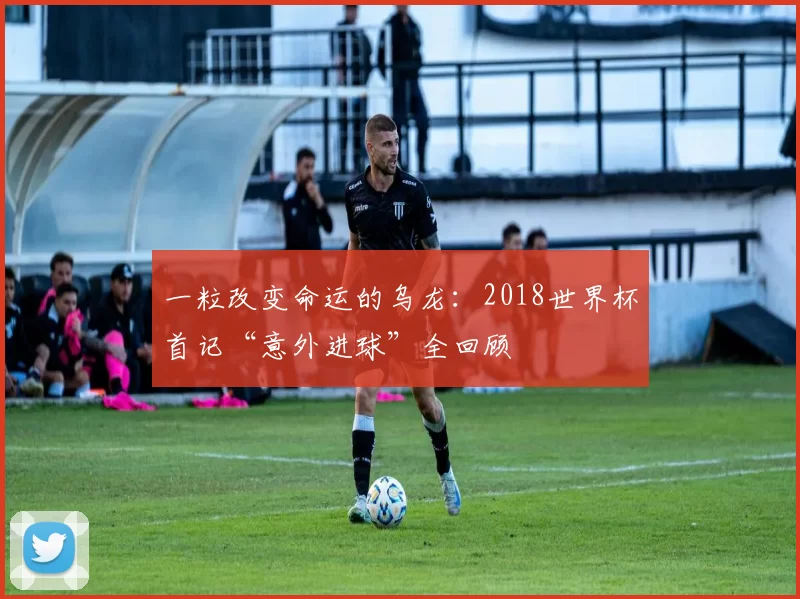 一粒改变命运的乌龙：2018世界杯首记“意外进球”全回顾