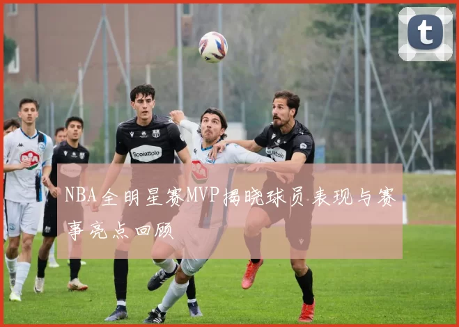 NBA全明星赛MVP揭晓球员表现与赛事亮点回顾