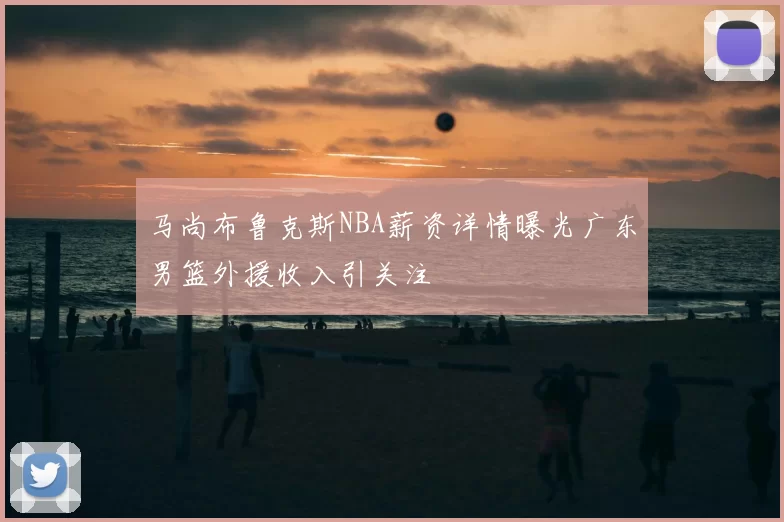 马尚布鲁克斯NBA薪资详情曝光广东男篮外援收入引关注