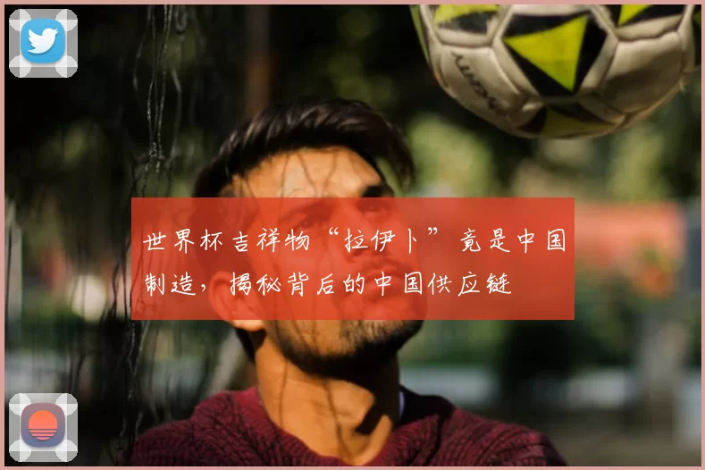 世界杯吉祥物“拉伊卜”竟是中国制造，揭秘背后的中国供应链
