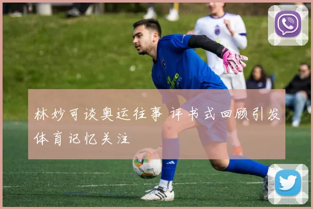 林妙可谈奥运往事 评书式回顾引发体育记忆关注