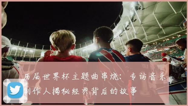 历届世界杯主题曲串烧：专访音乐制作人揭秘经典背后的故事
