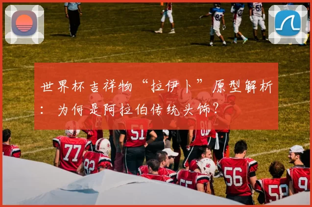 世界杯吉祥物“拉伊卜”原型解析：为何是阿拉伯传统头饰？
