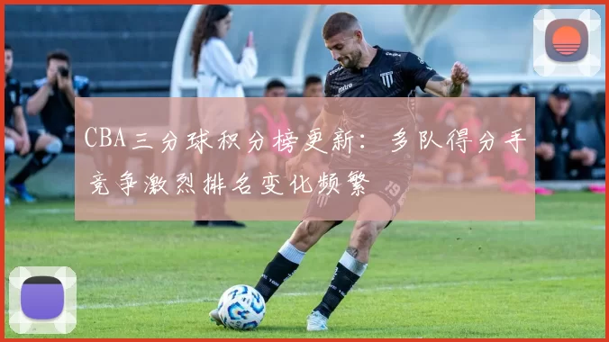 CBA三分球积分榜更新：多队得分手竞争激烈排名变化频繁