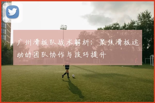 广州滑板队战术解析：聚焦滑板运动的团队协作与技巧提升