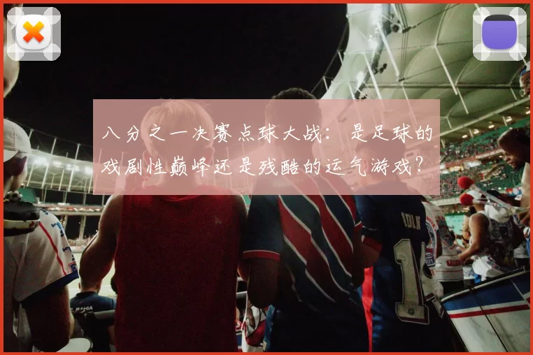 八分之一决赛点球大战:是足球的戏剧性巅峰还是残酷的运气游戏?