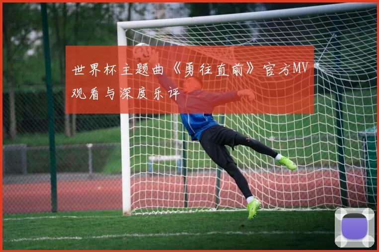 世界杯主题曲《勇往直前》官方MV观看与深度乐评