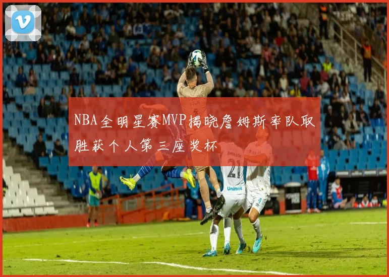 NBA全明星赛MVP揭晓詹姆斯率队取胜获个人第三座奖杯