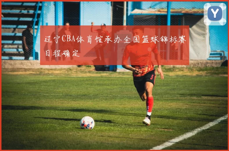辽宁CBA体育馆承办全国篮球锦标赛日程确定
