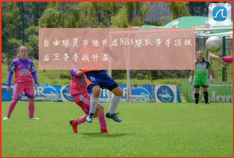 自由球员市场开启NBA球队争夺顶级后卫争夺战升温