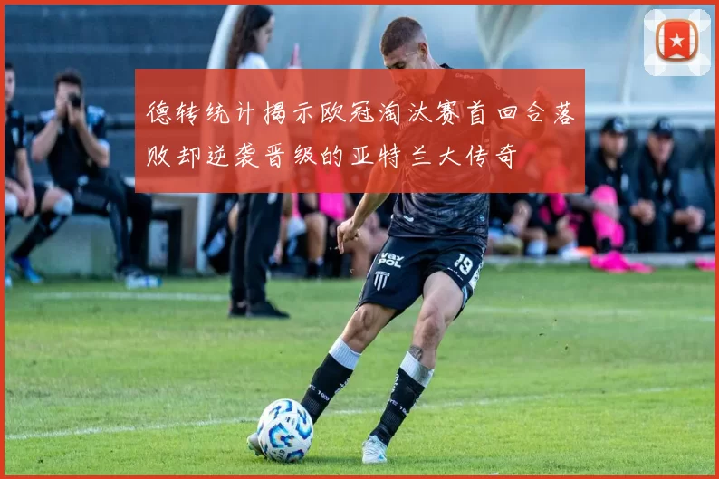 德转统计揭示欧冠淘汰赛首回合落败却逆袭晋级的亚特兰大传奇
