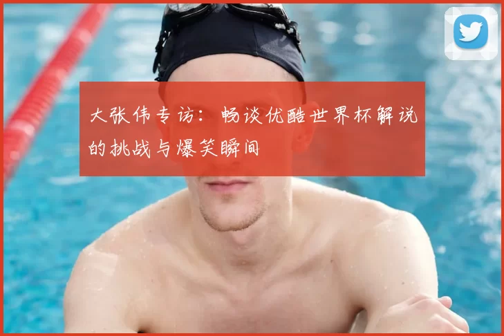 大张伟专访：畅谈优酷世界杯解说的挑战与爆笑瞬间