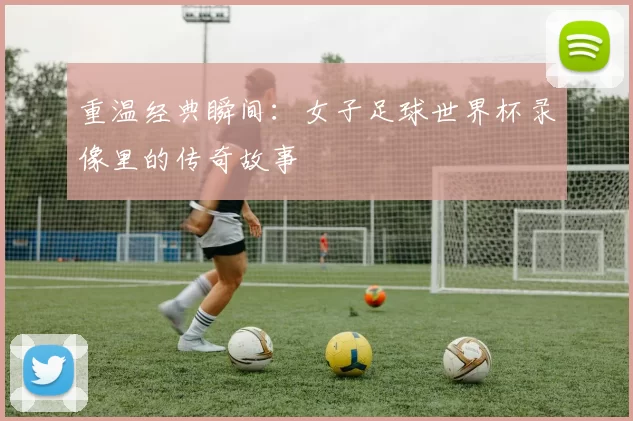 重温经典瞬间：女子足球世界杯录像里的传奇故事
