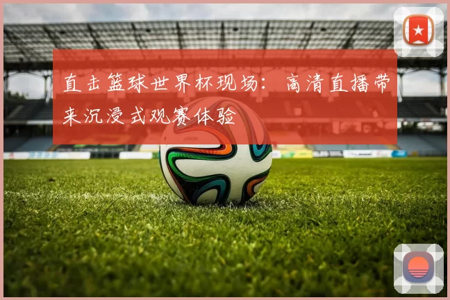 直击篮球世界杯现场:高清直播带来沉浸式观赛体验