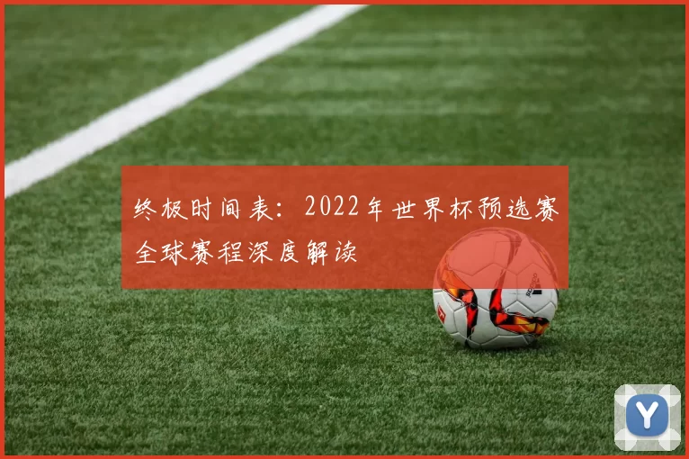 终极时间表：2022年世界杯预选赛全球赛程深度解读