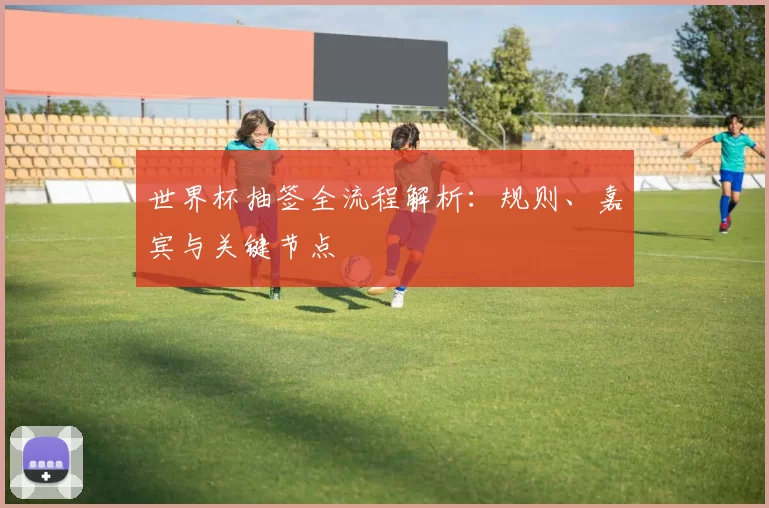 世界杯抽签全流程解析：规则、嘉宾与关键节点